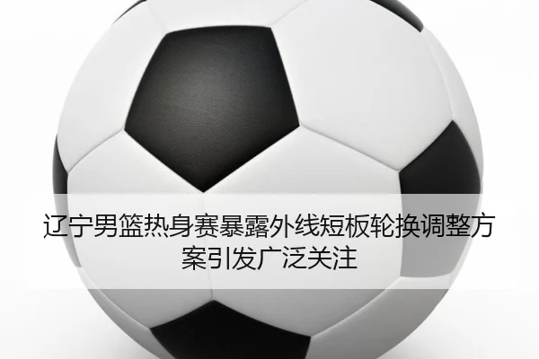 辽宁男篮热身赛暴露外线短板轮换调整方案引发广泛关注 | fhsports